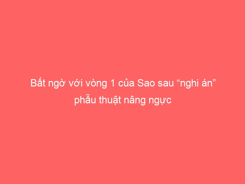 Bất ngờ với vòng 1 của Sao sau “nghi án” phẫu thuật nâng ngực